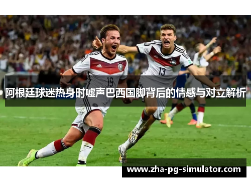 阿根廷球迷热身时嘘声巴西国脚背后的情感与对立解析