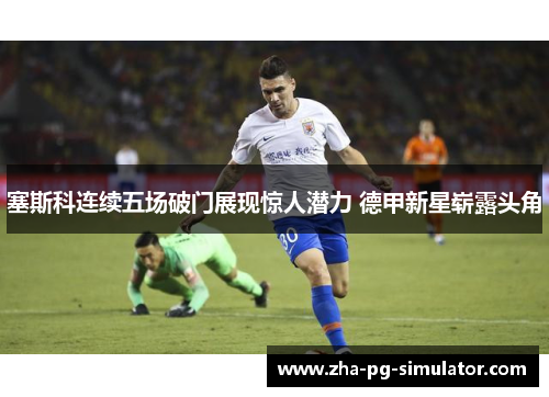 塞斯科连续五场破门展现惊人潜力 德甲新星崭露头角